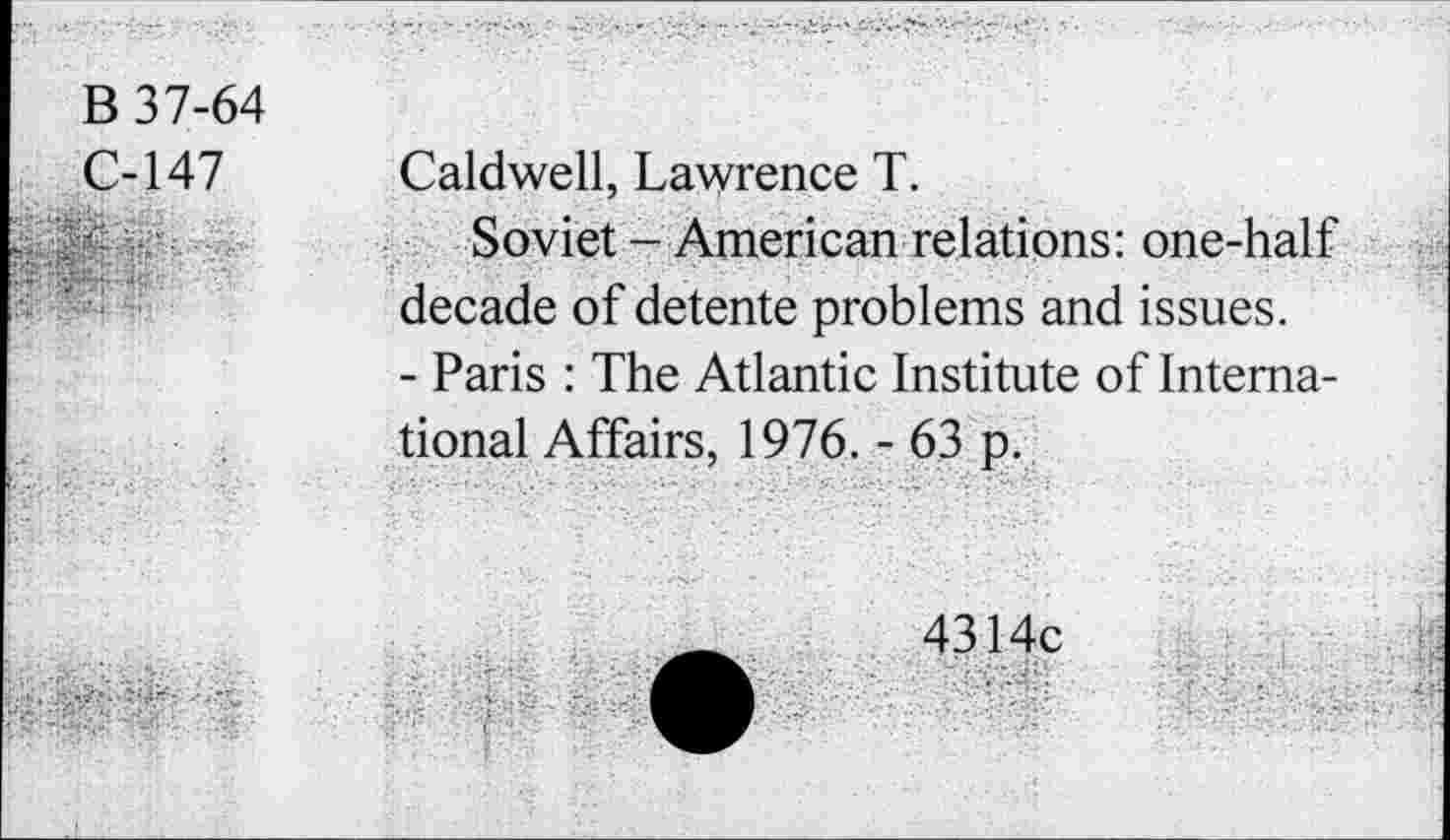 ﻿B 37-64
C-147
Caldwell, Lawrence T.
Soviet - American relations: one-half decade of detente problems and issues.
- Paris : The Atlantic Institute of International Affairs, 1976. - 63 p.
4314c